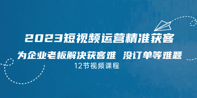 2023短视频·运营精准获客，为企业老板解决获客难 没订单等难题（12节课）-奇奇网创