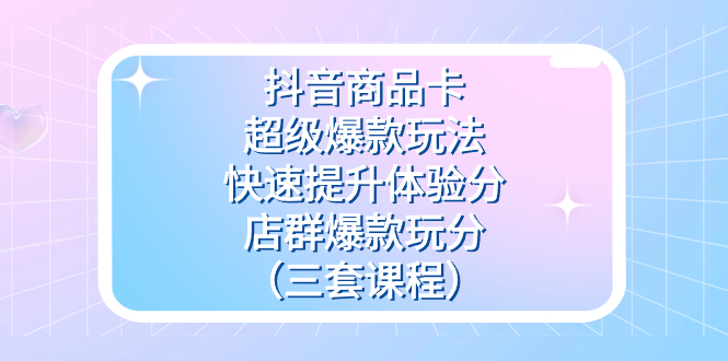 抖音商品卡-超级爆款玩法+快速提升体验分+店群爆款玩分（三套课程）-奇奇网创