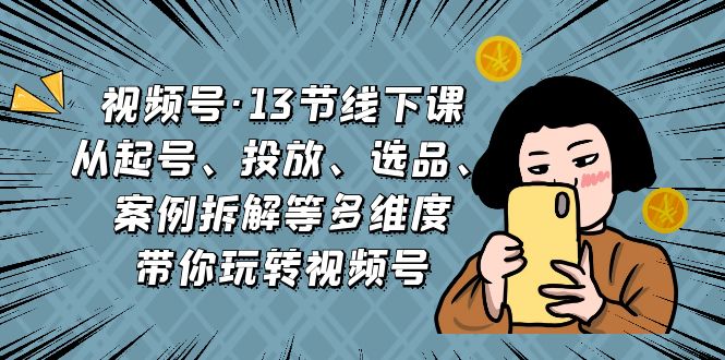 视频号·13节线下课,从起号、投放、选品、案例拆解等多维度带你玩转视频号-奇奇网创