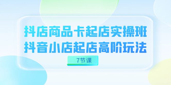 抖店-商品卡起店实战班，抖音小店起店高阶玩法（7节课）-奇奇网创