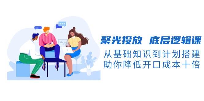 聚光投放底层逻辑课，从基础知识到计划搭建，助你降低开口成本十倍-奇奇网创