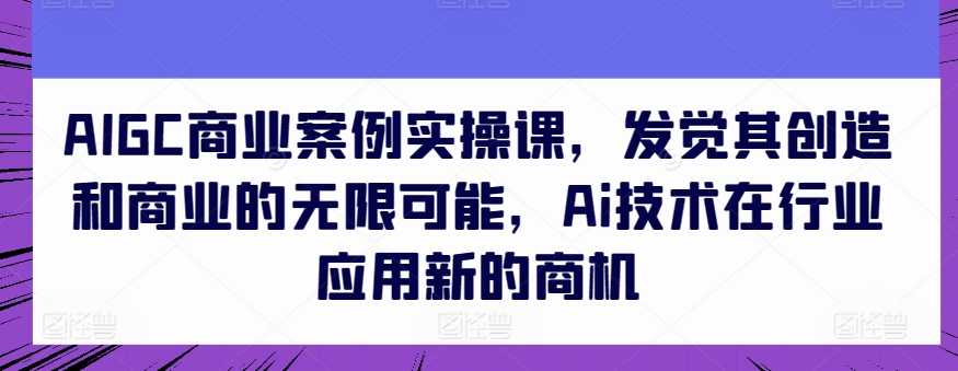 AIGC商业案例实操课，发觉其创造和商业的无限可能，Ai技术在行业应用新的商机-奇奇网创