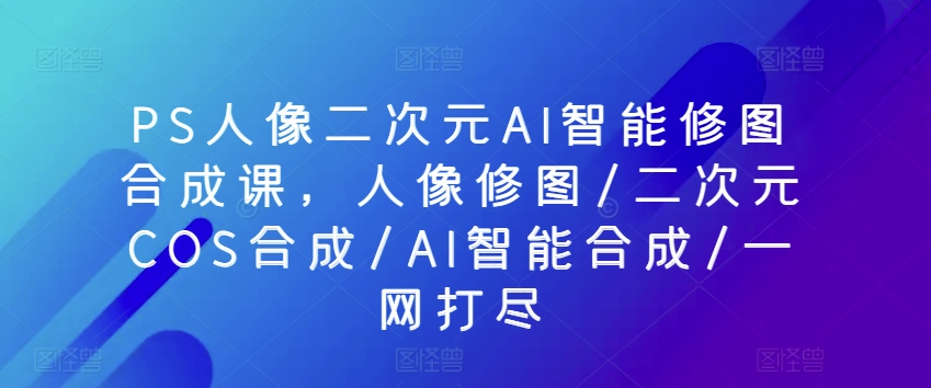 PS人像二次元AI智能修图合成课，人像修图/二次元COS合成/AI智能合成/一网打尽-奇奇网创