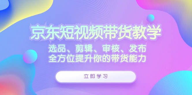 京东短视频带货教学：选品、剪辑、审核、发布，全方位提升你的带货能力-奇奇网创
