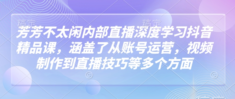 芳芳不太闲内部直播深度学习抖音精品课，涵盖了从账号运营，视频制作到直播技巧等多个方面-奇奇网创