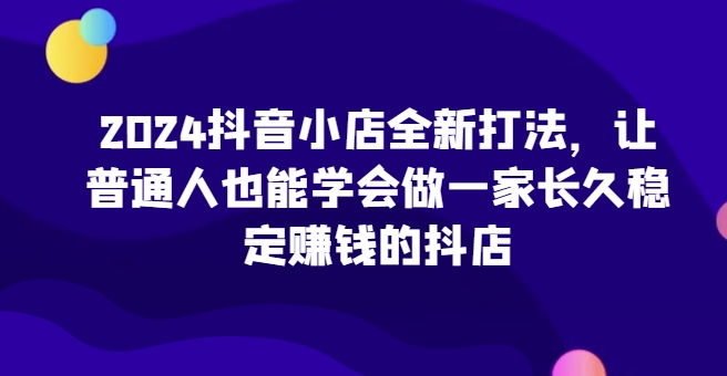 2024抖音小店全新打法，让普通人也能学会做一家长久稳定赚钱的抖店(更新)-奇奇网创