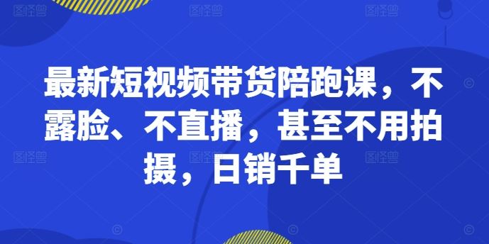 最新短视频带货陪跑课，不露脸、不直播，甚至不用拍摄，日销千单-奇奇网创