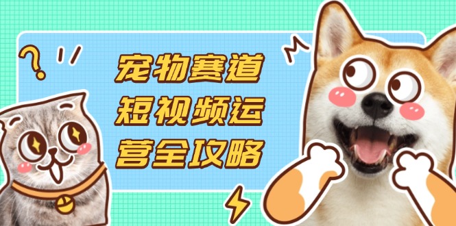 宠物赛道短视频运营全攻略，选品拍摄剪辑实操，实现流量到收益转化-奇奇网创