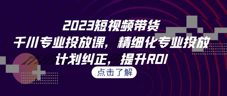 2023短视频带货-千川专业投放课，精细化专业投放，计划纠正，提升ROI-奇奇网创
