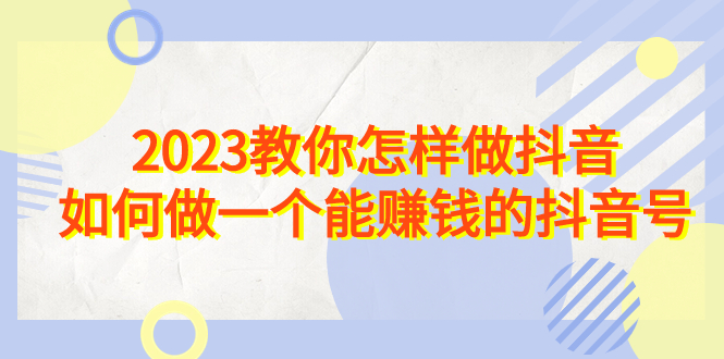 2023教你怎样做抖音，如何做一个能赚钱的抖音号（22节课）-奇奇网创