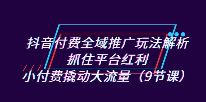 抖音付费全域推广玩法解析：抓住平台红利，小付费撬动大流量（9节课）-奇奇网创