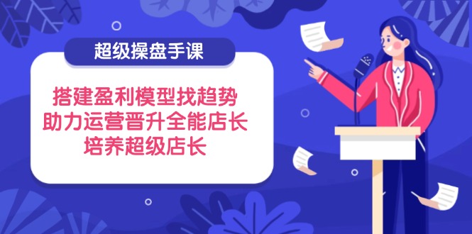 超级操盘手课，搭建盈利模型找趋势，助力运营晋升全能店长，培养超级店长-奇奇网创