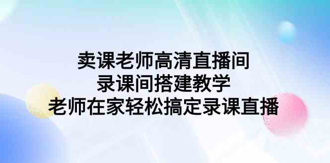 （9314期）卖课老师高清直播间 录课间搭建教学，老师在家轻松搞定录课直播-奇奇网创
