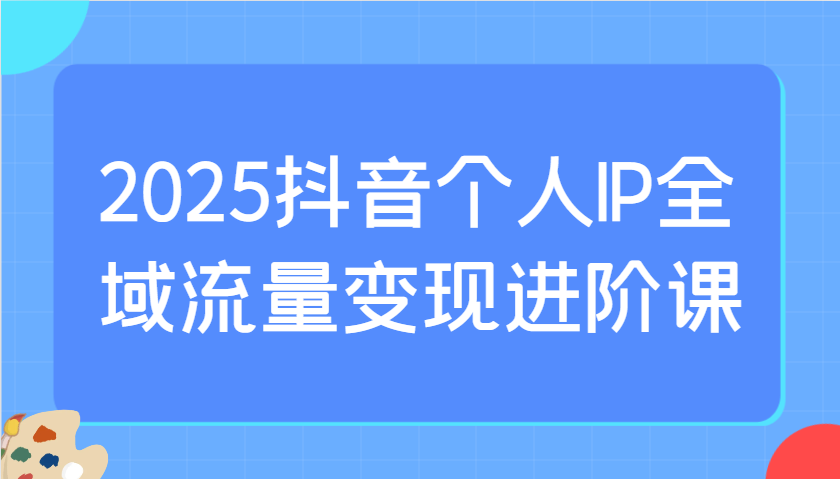 2025抖音个人IP全域流量变现进阶课：选爆品、抖音付费投流、千川投流实操及优化等-奇奇网创