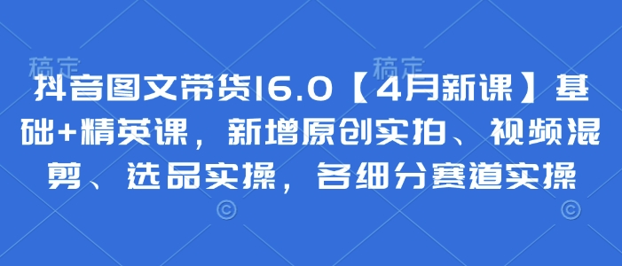 抖音图文带货16.0【4月新课】基础+精英课，新增原创实拍、视频混剪、选品实操，各细分赛道实操-奇奇网创