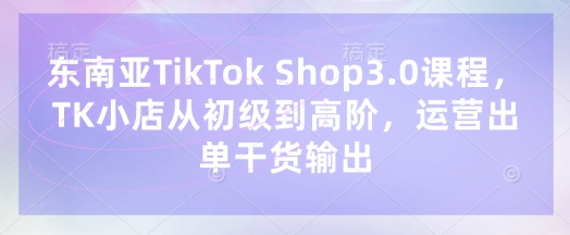 东南亚TikTok Shop3.0课程，TK小店​从初级到高阶，运营出单干货输出-奇奇网创