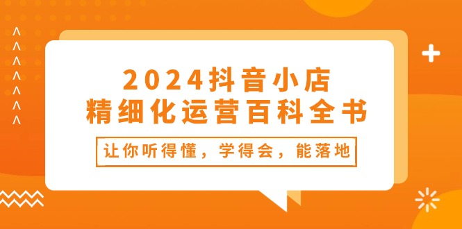 2024抖音小店-精细化运营百科全书：让你听得懂，学得会，能落地（34节课）-奇奇网创