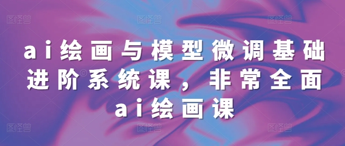 ai绘画与模型微调基础进阶系统课，非常全面ai绘画课(68节)-奇奇网创