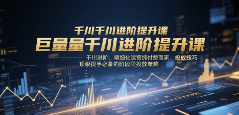 巨量千川进阶提升课，千川进阶、精细化运营纯付费商家、投放技巧、顶级投手必备的阶段性投放策略-奇奇网创