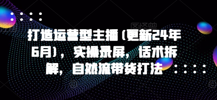 打造运营型主播(更新25年5月)，实操录屏，话术拆解，自然流带货打法-奇奇网创
