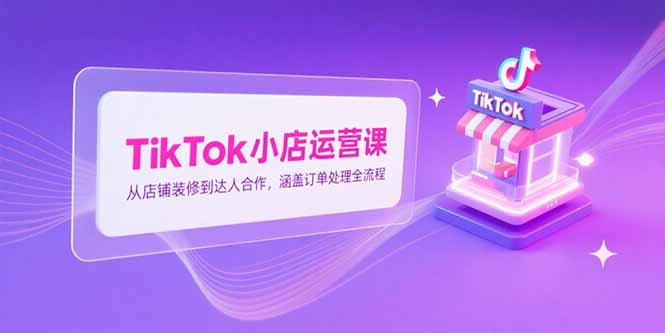 TikTok小店运营课，从店铺装修到达人合作，涵盖订单处理全流程-奇奇网创