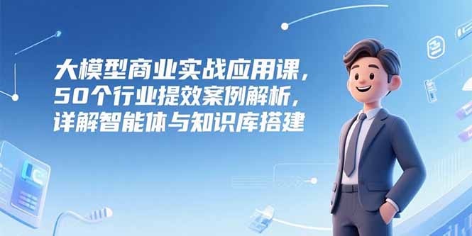大模型商业实战应用课，50个行业提效案例解析，详解智能体与知识库搭建-奇奇网创