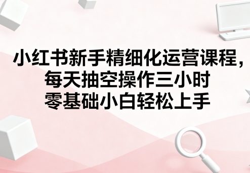 小红书新手精细化运营课程，每天抽空操作三小时，零基础小白轻松上手-奇奇网创
